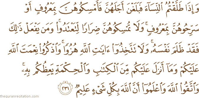 وَإِذَا طَلَّقْتُمُ النِّسَاءَ فَبَلَغْنَ أَجَلَهُنَّ فَأَمْسِكُوهُنَّ بِمَعْرُوفٍ أَوْ سَرِّحُوهُنَّ بِمَعْرُوفٍ ۚ وَلَا تُمْسِكُوهُنَّ ضِرَارًا لِتَعْتَدُوا ۚ وَمَنْ يَفْعَلْ ذَٰلِكَ فَقَدْ ظَلَمَ نَفْسَهُ ۚ وَلَا تَتَّخِذُوا آيَاتِ اللَّهِ هُزُوًا ۚ وَاذْكُرُوا نِعْمَتَ اللَّهِ عَلَيْكُمْ وَمَا أَنْزَلَ عَلَيْكُمْ مِنَ الْكِتَابِ وَالْحِكْمَةِ يَعِظُكُمْ بِهِ ۚ وَاتَّقُوا اللَّهَ وَاعْلَمُوا أَنَّ اللَّهَ بِكُلِّ شَيْءٍ عَلِيمٌ
