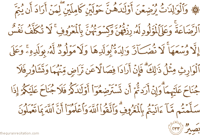 وَالْوَالِدَاتُ يُرْضِعْنَ أَوْلَادَهُنَّ حَوْلَيْنِ كَامِلَيْنِ ۖ لِمَنْ أَرَادَ أَنْ يُتِمَّ الرَّضَاعَةَ ۚ وَعَلَى الْمَوْلُودِ لَهُ رِزْقُهُنَّ وَكِسْوَتُهُنَّ بِالْمَعْرُوفِ ۚ لَا تُكَلَّفُ نَفْسٌ إِلَّا وُسْعَهَا ۚ لَا تُضَارَّ وَالِدَةٌ بِوَلَدِهَا وَلَا مَوْلُودٌ لَهُ بِوَلَدِهِ ۚ وَعَلَى الْوَارِثِ مِثْلُ ذَٰلِكَ ۗ فَإِنْ أَرَادَا فِصَالًا عَنْ تَرَاضٍ مِنْهُمَا وَتَشَاوُرٍ فَلَا جُنَاحَ عَلَيْهِمَا ۗ وَإِنْ أَرَدْتُمْ أَنْ تَسْتَرْضِعُوا أَوْلَادَكُمْ فَلَا جُنَاحَ عَلَيْكُمْ إِذَا سَلَّمْتُمْ مَا آتَيْتُمْ بِالْمَعْرُوفِ ۗ وَاتَّقُوا اللَّهَ وَاعْلَمُوا أَنَّ اللَّهَ بِمَا تَعْمَلُونَ بَصِيرٌ