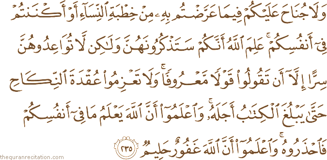 وَلَا جُنَاحَ عَلَيْكُمْ فِيمَا عَرَّضْتُمْ بِهِ مِنْ خِطْبَةِ النِّسَاءِ أَوْ أَكْنَنْتُمْ فِي أَنْفُسِكُمْ ۚ عَلِمَ اللَّهُ أَنَّكُمْ سَتَذْكُرُونَهُنَّ وَلَٰكِنْ لَا تُوَاعِدُوهُنَّ سِرًّا إِلَّا أَنْ تَقُولُوا قَوْلًا مَعْرُوفًا ۚ وَلَا تَعْزِمُوا عُقْدَةَ النِّكَاحِ حَتَّىٰ يَبْلُغَ الْكِتَابُ أَجَلَهُ ۚ وَاعْلَمُوا أَنَّ اللَّهَ يَعْلَمُ مَا فِي أَنْفُسِكُمْ فَاحْذَرُوهُ ۚ وَاعْلَمُوا أَنَّ اللَّهَ غَفُورٌ حَلِيمٌ
