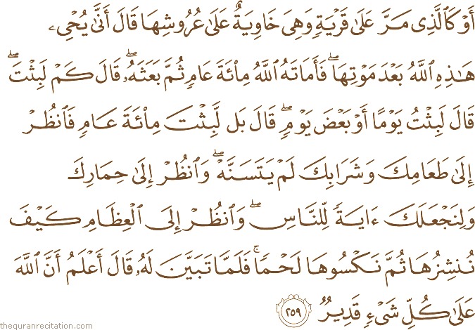 أَوْ كَالَّذِي مَرَّ عَلَىٰ قَرْيَةٍ وَهِيَ خَاوِيَةٌ عَلَىٰ عُرُوشِهَا قَالَ أَنَّىٰ يُحْيِي هَٰذِهِ اللَّهُ بَعْدَ مَوْتِهَا ۖ فَأَمَاتَهُ اللَّهُ مِائَةَ عَامٍ ثُمَّ بَعَثَهُ ۖ قَالَ كَمْ لَبِثْتَ ۖ قَالَ لَبِثْتُ يَوْمًا أَوْ بَعْضَ يَوْمٍ ۖ قَالَ بَلْ لَبِثْتَ مِائَةَ عَامٍ فَانْظُرْ إِلَىٰ طَعَامِكَ وَشَرَابِكَ لَمْ يَتَسَنَّهْ ۖ وَانْظُرْ إِلَىٰ حِمَارِكَ وَلِنَجْعَلَكَ آيَةً لِلنَّاسِ ۖ وَانْظُرْ إِلَى الْعِظَامِ كَيْفَ نُنْشِزُهَا ثُمَّ نَكْسُوهَا لَحْمًا ۚ فَلَمَّا تَبَيَّنَ لَهُ قَالَ أَعْلَمُ أَنَّ اللَّهَ عَلَىٰ كُلِّ شَيْءٍ قَدِيرٌ