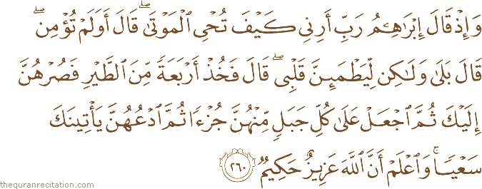 وَإِذْ قَالَ إِبْرَاهِيمُ رَبِّ أَرِنِي كَيْفَ تُحْيِي الْمَوْتَىٰ ۖ قَالَ أَوَلَمْ تُؤْمِنْ ۖ قَالَ بَلَىٰ وَلَٰكِنْ لِيَطْمَئِنَّ قَلْبِي ۖ قَالَ فَخُذْ أَرْبَعَةً مِنَ الطَّيْرِ فَصُرْهُنَّ إِلَيْكَ ثُمَّ اجْعَلْ عَلَىٰ كُلِّ جَبَلٍ مِنْهُنَّ جُزْءًا ثُمَّ ادْعُهُنَّ يَأْتِينَكَ سَعْيًا ۚ وَاعْلَمْ أَنَّ اللَّهَ عَزِيزٌ حَكِيمٌ