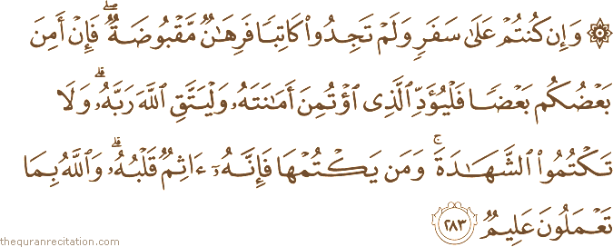 وَإِنْ كُنْتُمْ عَلَىٰ سَفَرٍ وَلَمْ تَجِدُوا كَاتِبًا فَرِهَانٌ مَقْبُوضَةٌ ۖ فَإِنْ أَمِنَ بَعْضُكُمْ بَعْضًا فَلْيُؤَدِّ الَّذِي اؤْتُمِنَ أَمَانَتَهُ وَلْيَتَّقِ اللَّهَ رَبَّهُ ۗ وَلَا تَكْتُمُوا الشَّهَادَةَ ۚ وَمَنْ يَكْتُمْهَا فَإِنَّهُ آثِمٌ قَلْبُهُ ۗ وَاللَّهُ بِمَا تَعْمَلُونَ عَلِيمٌ