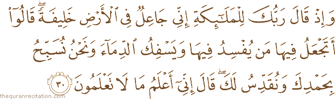 وَإِذْ قَالَ رَبُّكَ لِلْمَلَائِكَةِ إِنِّي جَاعِلٌ فِي الْأَرْضِ خَلِيفَةً ۖ قَالُوا أَتَجْعَلُ فِيهَا مَنْ يُفْسِدُ فِيهَا وَيَسْفِكُ الدِّمَاءَ وَنَحْنُ نُسَبِّحُ بِحَمْدِكَ وَنُقَدِّسُ لَكَ ۖ قَالَ إِنِّي أَعْلَمُ مَا لَا تَعْلَمُونَ
