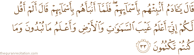 قَالَ يَا آدَمُ أَنْبِئْهُمْ بِأَسْمَائِهِمْ ۖ فَلَمَّا أَنْبَأَهُمْ بِأَسْمَائِهِمْ قَالَ أَلَمْ أَقُلْ لَكُمْ إِنِّي أَعْلَمُ غَيْبَ السَّمَاوَاتِ وَالْأَرْضِ وَأَعْلَمُ مَا تُبْدُونَ وَمَا كُنْتُمْ تَكْتُمُونَ