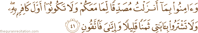 وَآمِنُوا بِمَا أَنْزَلْتُ مُصَدِّقًا لِمَا مَعَكُمْ وَلَا تَكُونُوا أَوَّلَ كَافِرٍ بِهِ ۖ وَلَا تَشْتَرُوا بِآيَاتِي ثَمَنًا قَلِيلًا وَإِيَّايَ فَاتَّقُونِ