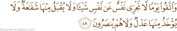 وَاتَّقُوا يَوْمًا لَا تَجْزِي نَفْسٌ عَنْ نَفْسٍ شَيْئًا وَلَا يُقْبَلُ مِنْهَا شَفَاعَةٌ وَلَا يُؤْخَذُ مِنْهَا عَدْلٌ وَلَا هُمْ يُنْصَرُونَ