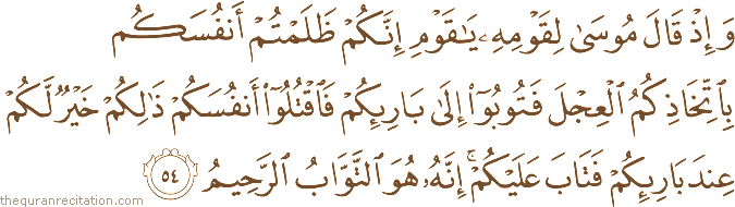 وَإِذْ قَالَ مُوسَىٰ لِقَوْمِهِ يَا قَوْمِ إِنَّكُمْ ظَلَمْتُمْ أَنْفُسَكُمْ بِاتِّخَاذِكُمُ الْعِجْلَ فَتُوبُوا إِلَىٰ بَارِئِكُمْ فَاقْتُلُوا أَنْفُسَكُمْ ذَٰلِكُمْ خَيْرٌ لَكُمْ عِنْدَ بَارِئِكُمْ فَتَابَ عَلَيْكُمْ ۚ إِنَّهُ هُوَ التَّوَّابُ الرَّحِيمُ
