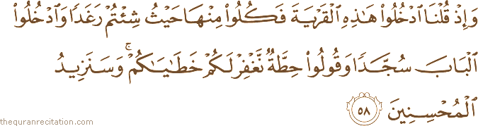وَإِذْ قُلْنَا ادْخُلُوا هَٰذِهِ الْقَرْيَةَ فَكُلُوا مِنْهَا حَيْثُ شِئْتُمْ رَغَدًا وَادْخُلُوا الْبَابَ سُجَّدًا وَقُولُوا حِطَّةٌ نَغْفِرْ لَكُمْ خَطَايَاكُمْ ۚ وَسَنَزِيدُ الْمُحْسِنِينَ