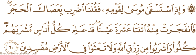 وَإِذِ اسْتَسْقَىٰ مُوسَىٰ لِقَوْمِهِ فَقُلْنَا اضْرِبْ بِعَصَاكَ الْحَجَرَ ۖ فَانْفَجَرَتْ مِنْهُ اثْنَتَا عَشْرَةَ عَيْنًا ۖ قَدْ عَلِمَ كُلُّ أُنَاسٍ مَشْرَبَهُمْ ۖ كُلُوا وَاشْرَبُوا مِنْ رِزْقِ اللَّهِ وَلَا تَعْثَوْا فِي الْأَرْضِ مُفْسِدِينَ