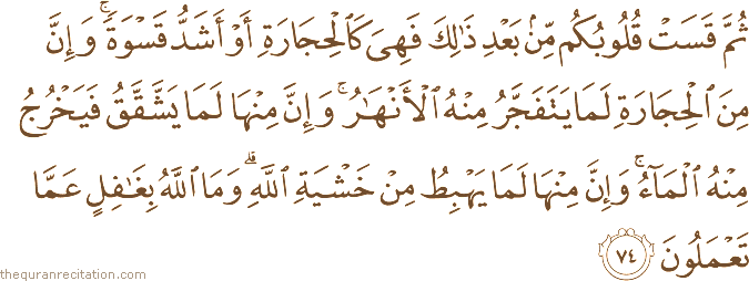 ثُمَّ قَسَتْ قُلُوبُكُمْ مِنْ بَعْدِ ذَٰلِكَ فَهِيَ كَالْحِجَارَةِ أَوْ أَشَدُّ قَسْوَةً ۚ وَإِنَّ مِنَ الْحِجَارَةِ لَمَا يَتَفَجَّرُ مِنْهُ الْأَنْهَارُ ۚ وَإِنَّ مِنْهَا لَمَا يَشَّقَّقُ فَيَخْرُجُ مِنْهُ الْمَاءُ ۚ وَإِنَّ مِنْهَا لَمَا يَهْبِطُ مِنْ خَشْيَةِ اللَّهِ ۗ وَمَا اللَّهُ بِغَافِلٍ عَمَّا تَعْمَلُونَ