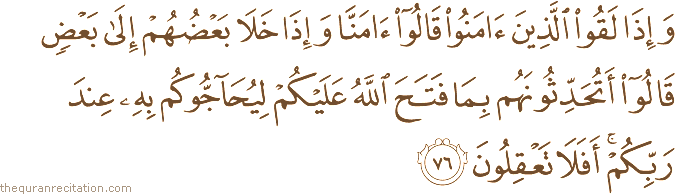 وَإِذَا لَقُوا الَّذِينَ آمَنُوا قَالُوا آمَنَّا وَإِذَا خَلَا بَعْضُهُمْ إِلَىٰ بَعْضٍ قَالُوا أَتُحَدِّثُونَهُمْ بِمَا فَتَحَ اللَّهُ عَلَيْكُمْ لِيُحَاجُّوكُمْ بِهِ عِنْدَ رَبِّكُمْ ۚ أَفَلَا تَعْقِلُونَ