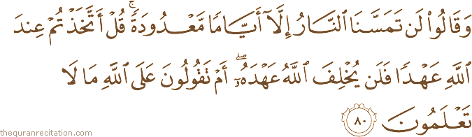 وَقَالُوا لَنْ تَمَسَّنَا النَّارُ إِلَّا أَيَّامًا مَعْدُودَةً ۚ قُلْ أَتَّخَذْتُمْ عِنْدَ اللَّهِ عَهْدًا فَلَنْ يُخْلِفَ اللَّهُ عَهْدَهُ ۖ أَمْ تَقُولُونَ عَلَى اللَّهِ مَا لَا تَعْلَمُونَ