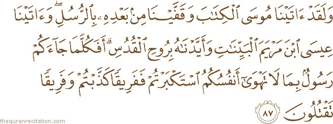 وَلَقَدْ آتَيْنَا مُوسَى الْكِتَابَ وَقَفَّيْنَا مِنْ بَعْدِهِ بِالرُّسُلِ ۖ وَآتَيْنَا عِيسَى ابْنَ مَرْيَمَ الْبَيِّنَاتِ وَأَيَّدْنَاهُ بِرُوحِ الْقُدُسِ ۗ أَفَكُلَّمَا جَاءَكُمْ رَسُولٌ بِمَا لَا تَهْوَىٰ أَنْفُسُكُمُ اسْتَكْبَرْتُمْ فَفَرِيقًا كَذَّبْتُمْ وَفَرِيقًا تَقْتُلُونَ