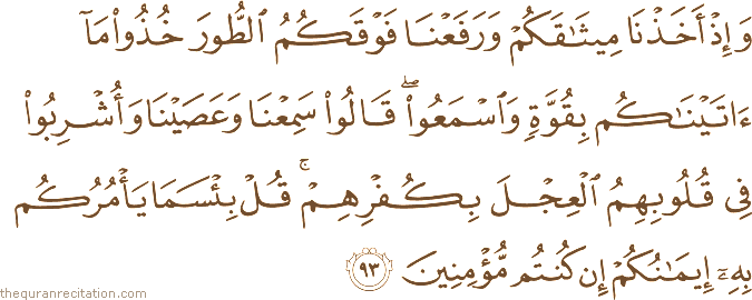 وَإِذْ أَخَذْنَا مِيثَاقَكُمْ وَرَفَعْنَا فَوْقَكُمُ الطُّورَ خُذُوا مَا آتَيْنَاكُمْ بِقُوَّةٍ وَاسْمَعُوا ۖ قَالُوا سَمِعْنَا وَعَصَيْنَا وَأُشْرِبُوا فِي قُلُوبِهِمُ الْعِجْلَ بِكُفْرِهِمْ ۚ قُلْ بِئْسَمَا يَأْمُرُكُمْ بِهِ إِيمَانُكُمْ إِنْ كُنْتُمْ مُؤْمِنِينَ