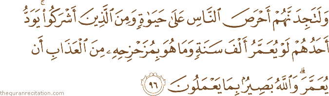وَلَتَجِدَنَّهُمْ أَحْرَصَ النَّاسِ عَلَىٰ حَيَاةٍ وَمِنَ الَّذِينَ أَشْرَكُوا ۚ يَوَدُّ أَحَدُهُمْ لَوْ يُعَمَّرُ أَلْفَ سَنَةٍ وَمَا هُوَ بِمُزَحْزِحِهِ مِنَ الْعَذَابِ أَنْ يُعَمَّرَ ۗ وَاللَّهُ بَصِيرٌ بِمَا يَعْمَلُونَ