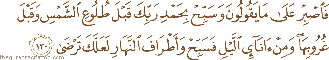 فَاصْبِرْ عَلَىٰ مَا يَقُولُونَ وَسَبِّحْ بِحَمْدِ رَبِّكَ قَبْلَ طُلُوعِ الشَّمْسِ وَقَبْلَ غُرُوبِهَا ۖ وَمِنْ آنَاءِ اللَّيْلِ فَسَبِّحْ وَأَطْرَافَ النَّهَارِ لَعَلَّكَ تَرْضَىٰ