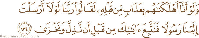 وَلَوْ أَنَّا أَهْلَكْنَاهُمْ بِعَذَابٍ مِنْ قَبْلِهِ لَقَالُوا رَبَّنَا لَوْلَا أَرْسَلْتَ إِلَيْنَا رَسُولًا فَنَتَّبِعَ آيَاتِكَ مِنْ قَبْلِ أَنْ نَذِلَّ وَنَخْزَىٰ