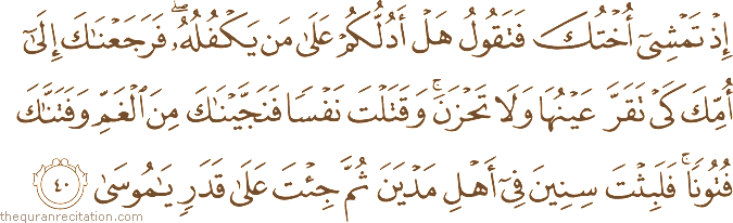 إِذْ تَمْشِي أُخْتُكَ فَتَقُولُ هَلْ أَدُلُّكُمْ عَلَىٰ مَنْ يَكْفُلُهُ ۖ فَرَجَعْنَاكَ إِلَىٰ أُمِّكَ كَيْ تَقَرَّ عَيْنُهَا وَلَا تَحْزَنَ ۚ وَقَتَلْتَ نَفْسًا فَنَجَّيْنَاكَ مِنَ الْغَمِّ وَفَتَنَّاكَ فُتُونًا ۚ فَلَبِثْتَ سِنِينَ فِي أَهْلِ مَدْيَنَ ثُمَّ جِئْتَ عَلَىٰ قَدَرٍ يَا مُوسَىٰ