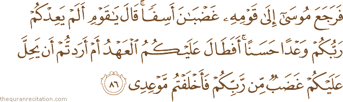 فَرَجَعَ مُوسَىٰ إِلَىٰ قَوْمِهِ غَضْبَانَ أَسِفًا ۚ قَالَ يَا قَوْمِ أَلَمْ يَعِدْكُمْ رَبُّكُمْ وَعْدًا حَسَنًا ۚ أَفَطَالَ عَلَيْكُمُ الْعَهْدُ أَمْ أَرَدْتُمْ أَنْ يَحِلَّ عَلَيْكُمْ غَضَبٌ مِنْ رَبِّكُمْ فَأَخْلَفْتُمْ مَوْعِدِي