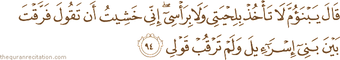 قَالَ يَا ابْنَ أُمَّ لَا تَأْخُذْ بِلِحْيَتِي وَلَا بِرَأْسِي ۖ إِنِّي خَشِيتُ أَنْ تَقُولَ فَرَّقْتَ بَيْنَ بَنِي إِسْرَائِيلَ وَلَمْ تَرْقُبْ قَوْلِي