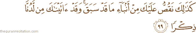 كَذَٰلِكَ نَقُصُّ عَلَيْكَ مِنْ أَنْبَاءِ مَا قَدْ سَبَقَ ۚ وَقَدْ آتَيْنَاكَ مِنْ لَدُنَّا ذِكْرًا