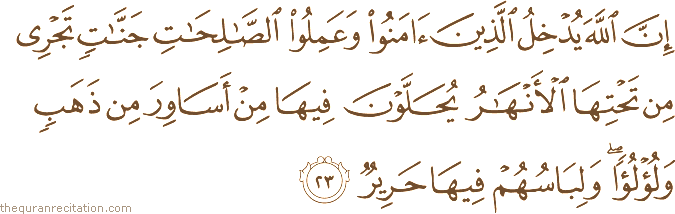 إِنَّ اللَّهَ يُدْخِلُ الَّذِينَ آمَنُوا وَعَمِلُوا الصَّالِحَاتِ جَنَّاتٍ تَجْرِي مِنْ تَحْتِهَا الْأَنْهَارُ يُحَلَّوْنَ فِيهَا مِنْ أَسَاوِرَ مِنْ ذَهَبٍ وَلُؤْلُؤًا ۖ وَلِبَاسُهُمْ فِيهَا حَرِيرٌ