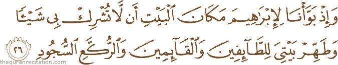 وَإِذْ بَوَّأْنَا لِإِبْرَاهِيمَ مَكَانَ الْبَيْتِ أَنْ لَا تُشْرِكْ بِي شَيْئًا وَطَهِّرْ بَيْتِيَ لِلطَّائِفِينَ وَالْقَائِمِينَ وَالرُّكَّعِ السُّجُودِ