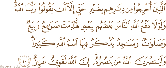 الَّذِينَ أُخْرِجُوا مِنْ دِيَارِهِمْ بِغَيْرِ حَقٍّ إِلَّا أَنْ يَقُولُوا رَبُّنَا اللَّهُ ۗ وَلَوْلَا دَفْعُ اللَّهِ النَّاسَ بَعْضَهُمْ بِبَعْضٍ لَهُدِّمَتْ صَوَامِعُ وَبِيَعٌ وَصَلَوَاتٌ وَمَسَاجِدُ يُذْكَرُ فِيهَا اسْمُ اللَّهِ كَثِيرًا ۗ وَلَيَنْصُرَنَّ اللَّهُ مَنْ يَنْصُرُهُ ۗ إِنَّ اللَّهَ لَقَوِيٌّ عَزِيزٌ