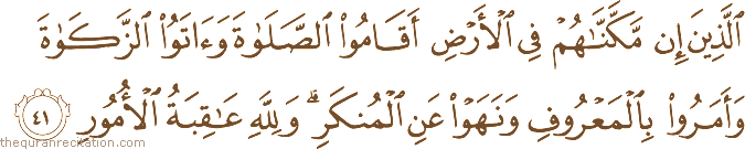 الَّذِينَ إِنْ مَكَّنَّاهُمْ فِي الْأَرْضِ أَقَامُوا الصَّلَاةَ وَآتَوُا الزَّكَاةَ وَأَمَرُوا بِالْمَعْرُوفِ وَنَهَوْا عَنِ الْمُنْكَرِ ۗ وَلِلَّهِ عَاقِبَةُ الْأُمُورِ