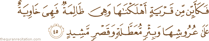 فَكَأَيِّنْ مِنْ قَرْيَةٍ أَهْلَكْنَاهَا وَهِيَ ظَالِمَةٌ فَهِيَ خَاوِيَةٌ عَلَىٰ عُرُوشِهَا وَبِئْرٍ مُعَطَّلَةٍ وَقَصْرٍ مَشِيدٍ