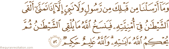 وَمَا أَرْسَلْنَا مِنْ قَبْلِكَ مِنْ رَسُولٍ وَلَا نَبِيٍّ إِلَّا إِذَا تَمَنَّىٰ أَلْقَى الشَّيْطَانُ فِي أُمْنِيَّتِهِ فَيَنْسَخُ اللَّهُ مَا يُلْقِي الشَّيْطَانُ ثُمَّ يُحْكِمُ اللَّهُ آيَاتِهِ ۗ وَاللَّهُ عَلِيمٌ حَكِيمٌ