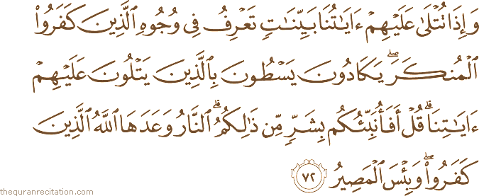 وَإِذَا تُتْلَىٰ عَلَيْهِمْ آيَاتُنَا بَيِّنَاتٍ تَعْرِفُ فِي وُجُوهِ الَّذِينَ كَفَرُوا الْمُنْكَرَ ۖ يَكَادُونَ يَسْطُونَ بِالَّذِينَ يَتْلُونَ عَلَيْهِمْ آيَاتِنَا ۗ قُلْ أَفَأُنَبِّئُكُمْ بِشَرٍّ مِنْ ذَٰلِكُمُ ۗ النَّارُ وَعَدَهَا اللَّهُ الَّذِينَ كَفَرُوا ۖ وَبِئْسَ الْمَصِيرُ