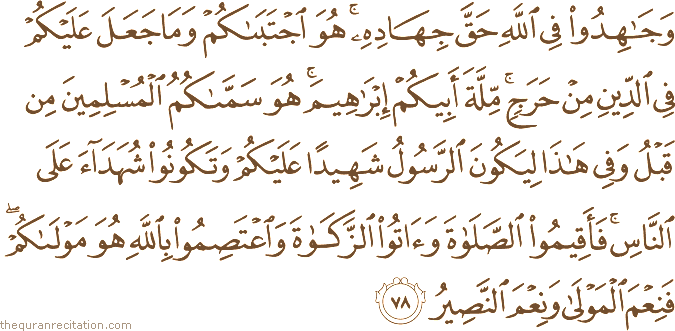 وَجَاهِدُوا فِي اللَّهِ حَقَّ جِهَادِهِ ۚ هُوَ اجْتَبَاكُمْ وَمَا جَعَلَ عَلَيْكُمْ فِي الدِّينِ مِنْ حَرَجٍ ۚ مِلَّةَ أَبِيكُمْ إِبْرَاهِيمَ ۚ هُوَ سَمَّاكُمُ الْمُسْلِمِينَ مِنْ قَبْلُ وَفِي هَٰذَا لِيَكُونَ الرَّسُولُ شَهِيدًا عَلَيْكُمْ وَتَكُونُوا شُهَدَاءَ عَلَى النَّاسِ ۚ فَأَقِيمُوا الصَّلَاةَ وَآتُوا الزَّكَاةَ وَاعْتَصِمُوا بِاللَّهِ هُوَ مَوْلَاكُمْ ۖ فَنِعْمَ الْمَوْلَىٰ وَنِعْمَ النَّصِيرُ