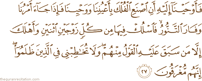 فَأَوْحَيْنَا إِلَيْهِ أَنِ اصْنَعِ الْفُلْكَ بِأَعْيُنِنَا وَوَحْيِنَا فَإِذَا جَاءَ أَمْرُنَا وَفَارَ التَّنُّورُ ۙ فَاسْلُكْ فِيهَا مِنْ كُلٍّ زَوْجَيْنِ اثْنَيْنِ وَأَهْلَكَ إِلَّا مَنْ سَبَقَ عَلَيْهِ الْقَوْلُ مِنْهُمْ ۖ وَلَا تُخَاطِبْنِي فِي الَّذِينَ ظَلَمُوا ۖ إِنَّهُمْ مُغْرَقُونَ