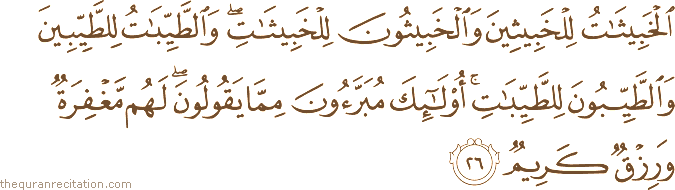 الْخَبِيثَاتُ لِلْخَبِيثِينَ وَالْخَبِيثُونَ لِلْخَبِيثَاتِ ۖ وَالطَّيِّبَاتُ لِلطَّيِّبِينَ وَالطَّيِّبُونَ لِلطَّيِّبَاتِ ۚ أُولَٰئِكَ مُبَرَّءُونَ مِمَّا يَقُولُونَ ۖ لَهُمْ مَغْفِرَةٌ وَرِزْقٌ كَرِيمٌ