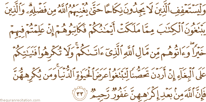 وَلْيَسْتَعْفِفِ الَّذِينَ لَا يَجِدُونَ نِكَاحًا حَتَّىٰ يُغْنِيَهُمُ اللَّهُ مِنْ فَضْلِهِ ۗ وَالَّذِينَ يَبْتَغُونَ الْكِتَابَ مِمَّا مَلَكَتْ أَيْمَانُكُمْ فَكَاتِبُوهُمْ إِنْ عَلِمْتُمْ فِيهِمْ خَيْرًا ۖ وَآتُوهُمْ مِنْ مَالِ اللَّهِ الَّذِي آتَاكُمْ ۚ وَلَا تُكْرِهُوا فَتَيَاتِكُمْ عَلَى الْبِغَاءِ إِنْ أَرَدْنَ تَحَصُّنًا لِتَبْتَغُوا عَرَضَ الْحَيَاةِ الدُّنْيَا ۚ وَمَنْ يُكْرِهْهُنَّ فَإِنَّ اللَّهَ مِنْ بَعْدِ إِكْرَاهِهِنَّ غَفُورٌ رَحِيمٌ