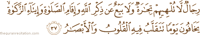 رِجَالٌ لَا تُلْهِيهِمْ تِجَارَةٌ وَلَا بَيْعٌ عَنْ ذِكْرِ اللَّهِ وَإِقَامِ الصَّلَاةِ وَإِيتَاءِ الزَّكَاةِ ۙ يَخَافُونَ يَوْمًا تَتَقَلَّبُ فِيهِ الْقُلُوبُ وَالْأَبْصَارُ