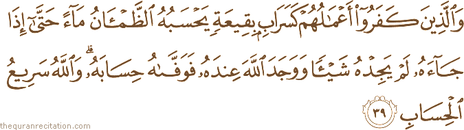 وَالَّذِينَ كَفَرُوا أَعْمَالُهُمْ كَسَرَابٍ بِقِيعَةٍ يَحْسَبُهُ الظَّمْآنُ مَاءً حَتَّىٰ إِذَا جَاءَهُ لَمْ يَجِدْهُ شَيْئًا وَوَجَدَ اللَّهَ عِنْدَهُ فَوَفَّاهُ حِسَابَهُ ۗ وَاللَّهُ سَرِيعُ الْحِسَابِ