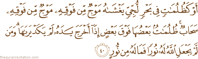 أَوْ كَظُلُمَاتٍ فِي بَحْرٍ لُجِّيٍّ يَغْشَاهُ مَوْجٌ مِنْ فَوْقِهِ مَوْجٌ مِنْ فَوْقِهِ سَحَابٌ ۚ ظُلُمَاتٌ بَعْضُهَا فَوْقَ بَعْضٍ إِذَا أَخْرَجَ يَدَهُ لَمْ يَكَدْ يَرَاهَا ۗ وَمَنْ لَمْ يَجْعَلِ اللَّهُ لَهُ نُورًا فَمَا لَهُ مِنْ نُورٍ