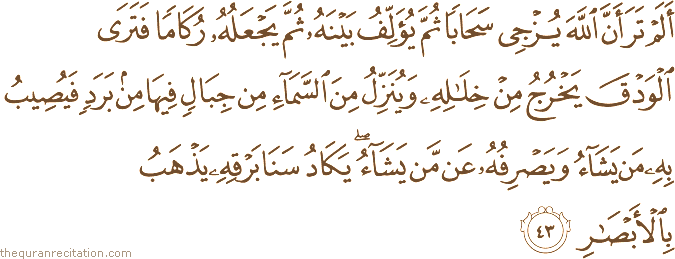 أَلَمْ تَرَ أَنَّ اللَّهَ يُزْجِي سَحَابًا ثُمَّ يُؤَلِّفُ بَيْنَهُ ثُمَّ يَجْعَلُهُ رُكَامًا فَتَرَى الْوَدْقَ يَخْرُجُ مِنْ خِلَالِهِ وَيُنَزِّلُ مِنَ السَّمَاءِ مِنْ جِبَالٍ فِيهَا مِنْ بَرَدٍ فَيُصِيبُ بِهِ مَنْ يَشَاءُ وَيَصْرِفُهُ عَنْ مَنْ يَشَاءُ ۖ يَكَادُ سَنَا بَرْقِهِ يَذْهَبُ بِالْأَبْصَارِ