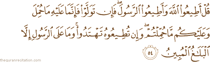 قُلْ أَطِيعُوا اللَّهَ وَأَطِيعُوا الرَّسُولَ ۖ فَإِنْ تَوَلَّوْا فَإِنَّمَا عَلَيْهِ مَا حُمِّلَ وَعَلَيْكُمْ مَا حُمِّلْتُمْ ۖ وَإِنْ تُطِيعُوهُ تَهْتَدُوا ۚ وَمَا عَلَى الرَّسُولِ إِلَّا الْبَلَاغُ الْمُبِينُ