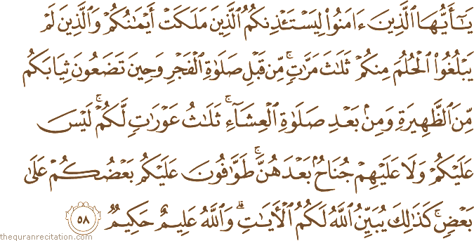 يَا أَيُّهَا الَّذِينَ آمَنُوا لِيَسْتَأْذِنْكُمُ الَّذِينَ مَلَكَتْ أَيْمَانُكُمْ وَالَّذِينَ لَمْ يَبْلُغُوا الْحُلُمَ مِنْكُمْ ثَلَاثَ مَرَّاتٍ ۚ مِنْ قَبْلِ صَلَاةِ الْفَجْرِ وَحِينَ تَضَعُونَ ثِيَابَكُمْ مِنَ الظَّهِيرَةِ وَمِنْ بَعْدِ صَلَاةِ الْعِشَاءِ ۚ ثَلَاثُ عَوْرَاتٍ لَكُمْ ۚ لَيْسَ عَلَيْكُمْ وَلَا عَلَيْهِمْ جُنَاحٌ بَعْدَهُنَّ ۚ طَوَّافُونَ عَلَيْكُمْ بَعْضُكُمْ عَلَىٰ بَعْضٍ ۚ كَذَٰلِكَ يُبَيِّنُ اللَّهُ لَكُمُ الْآيَاتِ ۗ وَاللَّهُ عَلِيمٌ حَكِيمٌ