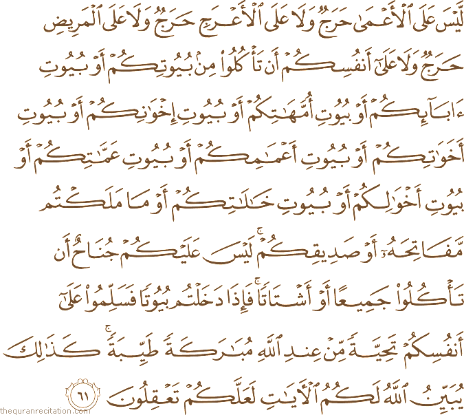 لَيْسَ عَلَى الْأَعْمَىٰ حَرَجٌ وَلَا عَلَى الْأَعْرَجِ حَرَجٌ وَلَا عَلَى الْمَرِيضِ حَرَجٌ وَلَا عَلَىٰ أَنْفُسِكُمْ أَنْ تَأْكُلُوا مِنْ بُيُوتِكُمْ أَوْ بُيُوتِ آبَائِكُمْ أَوْ بُيُوتِ أُمَّهَاتِكُمْ أَوْ بُيُوتِ إِخْوَانِكُمْ أَوْ بُيُوتِ أَخَوَاتِكُمْ أَوْ بُيُوتِ أَعْمَامِكُمْ أَوْ بُيُوتِ عَمَّاتِكُمْ أَوْ بُيُوتِ أَخْوَالِكُمْ أَوْ بُيُوتِ خَالَاتِكُمْ أَوْ مَا مَلَكْتُمْ مَفَاتِحَهُ أَوْ صَدِيقِكُمْ ۚ لَيْسَ عَلَيْكُمْ جُنَاحٌ أَنْ تَأْكُلُوا جَمِيعًا أَوْ أَشْتَاتًا ۚ فَإِذَا دَخَلْتُمْ بُيُوتًا فَسَلِّمُوا عَلَىٰ أَنْفُسِكُمْ تَحِيَّةً مِنْ عِنْدِ اللَّهِ مُبَارَكَةً طَيِّبَةً ۚ كَذَٰلِكَ يُبَيِّنُ اللَّهُ لَكُمُ الْآيَاتِ لَعَلَّكُمْ تَعْقِلُونَ