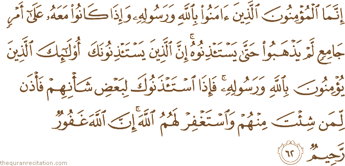 إِنَّمَا الْمُؤْمِنُونَ الَّذِينَ آمَنُوا بِاللَّهِ وَرَسُولِهِ وَإِذَا كَانُوا مَعَهُ عَلَىٰ أَمْرٍ جَامِعٍ لَمْ يَذْهَبُوا حَتَّىٰ يَسْتَأْذِنُوهُ ۚ إِنَّ الَّذِينَ يَسْتَأْذِنُونَكَ أُولَٰئِكَ الَّذِينَ يُؤْمِنُونَ بِاللَّهِ وَرَسُولِهِ ۚ فَإِذَا اسْتَأْذَنُوكَ لِبَعْضِ شَأْنِهِمْ فَأْذَنْ لِمَنْ شِئْتَ مِنْهُمْ وَاسْتَغْفِرْ لَهُمُ اللَّهَ ۚ إِنَّ اللَّهَ غَفُورٌ رَحِيمٌ