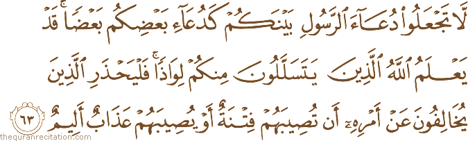 لَا تَجْعَلُوا دُعَاءَ الرَّسُولِ بَيْنَكُمْ كَدُعَاءِ بَعْضِكُمْ بَعْضًا ۚ قَدْ يَعْلَمُ اللَّهُ الَّذِينَ يَتَسَلَّلُونَ مِنْكُمْ لِوَاذًا ۚ فَلْيَحْذَرِ الَّذِينَ يُخَالِفُونَ عَنْ أَمْرِهِ أَنْ تُصِيبَهُمْ فِتْنَةٌ أَوْ يُصِيبَهُمْ عَذَابٌ أَلِيمٌ