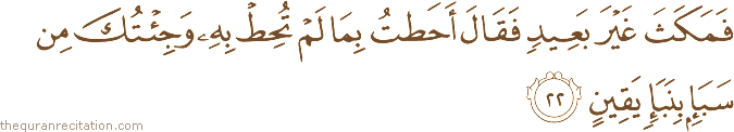 فَمَكَثَ غَيْرَ بَعِيدٍ فَقَالَ أَحَطْتُ بِمَا لَمْ تُحِطْ بِهِ وَجِئْتُكَ مِنْ سَبَإٍ بِنَبَإٍ يَقِينٍ