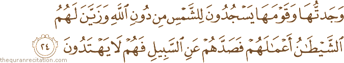 وَجَدْتُهَا وَقَوْمَهَا يَسْجُدُونَ لِلشَّمْسِ مِنْ دُونِ اللَّهِ وَزَيَّنَ لَهُمُ الشَّيْطَانُ أَعْمَالَهُمْ فَصَدَّهُمْ عَنِ السَّبِيلِ فَهُمْ لَا يَهْتَدُونَ