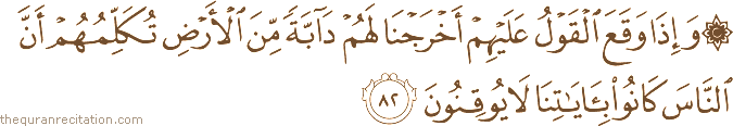وَإِذَا وَقَعَ الْقَوْلُ عَلَيْهِمْ أَخْرَجْنَا لَهُمْ دَابَّةً مِنَ الْأَرْضِ تُكَلِّمُهُمْ أَنَّ النَّاسَ كَانُوا بِآيَاتِنَا لَا يُوقِنُونَ