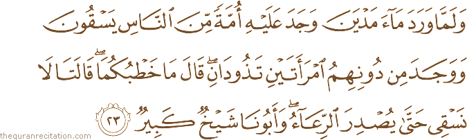 وَلَمَّا وَرَدَ مَاءَ مَدْيَنَ وَجَدَ عَلَيْهِ أُمَّةً مِنَ النَّاسِ يَسْقُونَ وَوَجَدَ مِنْ دُونِهِمُ امْرَأَتَيْنِ تَذُودَانِ ۖ قَالَ مَا خَطْبُكُمَا ۖ قَالَتَا لَا نَسْقِي حَتَّىٰ يُصْدِرَ الرِّعَاءُ ۖ وَأَبُونَا شَيْخٌ كَبِيرٌ