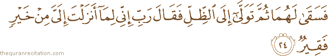 فَسَقَىٰ لَهُمَا ثُمَّ تَوَلَّىٰ إِلَى الظِّلِّ فَقَالَ رَبِّ إِنِّي لِمَا أَنْزَلْتَ إِلَيَّ مِنْ خَيْرٍ فَقِيرٌ